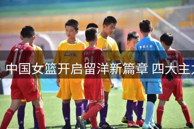 中国女篮开启留洋新篇章 四大主力海外历练引期待