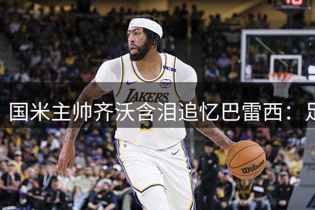 国米主帅齐沃含泪追忆巴雷西：足球世界痛失精神图腾