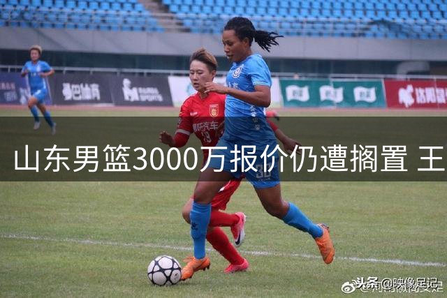 山东男篮3000万报价仍遭搁置 王岚嵚转会谈何容易