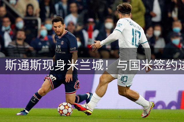 斯通斯现身米兰城！与国米签约进入倒计时