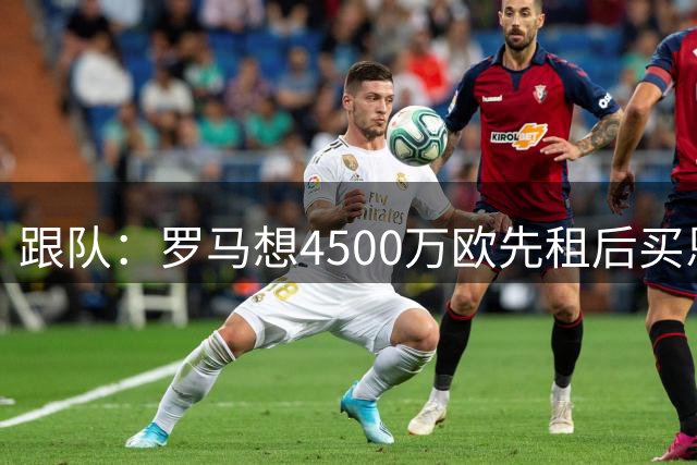 跟队：罗马想4500万欧先租后买恩德里克，皇马保留回购权