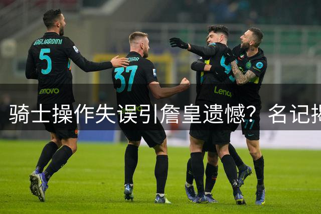 骑士操作失误引詹皇遗憾？名记揭秘去留关键因素