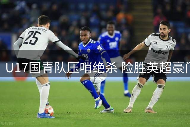 U17国青队压哨绝杀 险胜英超豪门青训梯队